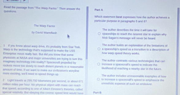 Read the passage from 'The Warp Factor." Then answer the
questions. Part A
Which statement best expresses how the author achieves a
particular purpose in paragraphs 5 and 6?
The Warp Factor The author describes the time it will take for
by David Warmflash spaceships to reach the nearest star to explain why
Nick Sagan's message will never be heard.
The author builds an explanation of the limitations of
1. If you know about warp drive, it's probably from Star Trek. a spaceship's speed as a transition to a description of
Warp is the technology that's supposed to make the USS
Enterprise move really fast. But did you know that some how warp speed theory works.
physicists at NASA and major universities are trying to turn this The author contrasts various technologies that can
imaginary technology into reality? Spacecraft propelled by
rockets move too slowly to reach distant planets in a reasonable increase a spacecraft's speed to indicate the
amount of time. If we want to make our civilization's storyline likelihood of reaching a nearby star in the future.
more exciting, we'll need to speed things up. The author includes unreasonable examples of how
2 Light travels at 299,792 kilometers per second, or about 671 to increase a spacecraft's speed to emphasize the
million miles per hour. No physical object with mass can reach unrealistic expense of such an endeavor.
that speed, according to one of Albert Einstein's theores, called
special relativity. But obeying this cosmic speed limit would have Part B