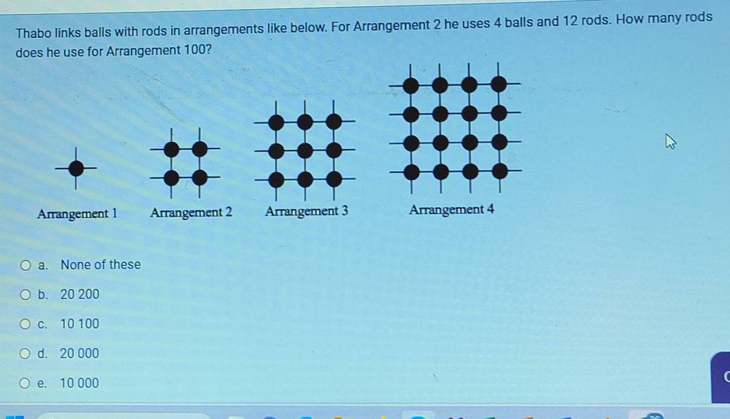 Thabo links balls with rods in arrangements like below. For Arrangement 2 he uses 4 balls and 12 rods. How many rods
does he use for Arrangement 100?
a. None of these
b. 20 200
c. 10 100
d. 20 000
e. 10 000