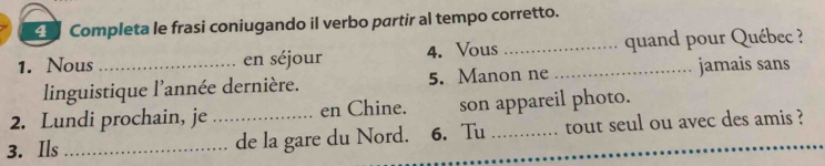 Completa le frasi coniugando il verbo partir al tempo corretto. 
1. Nous _en séjour 4. Vous __ quand pour Québec ? 
linguistique l'année dernière. 5. Manon ne jamais sans 
2. Lundi prochain, je en Chine. son appareil photo. 
3. Ils __de la gare du Nord. 6. Tu _tout seul ou avec des amis ?