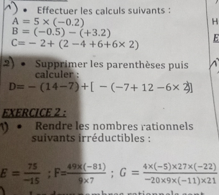 Effectuer les calculs suivants :
A=5* (-0.2)
H
B=(-0.5)-(+3.2)
C=-2+(2-4+6+6* 2)
E 
2) Supprimer les parenthèses puis 
calculer :
D=-(14-7)+[-(-7+12-6* 2)]
EXERCICE 2 : 
Rendre les nombres rationnels 
suivants irréductibles :
E= 75/-15 ; F= (49* (-81))/9* 7 ; G= (4* (-5)* 27* (-22))/-20* 9* (-11)* 21 