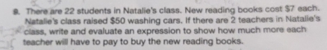 There are 22 students in Natalie's class. New reading books cost $7 each. 
Natalie's class raised $50 washing cars. If there are 2 teachers in Natalie's 
class, write and evaluate an expression to show how much more each 
teacher will have to pay to buy the new reading books.