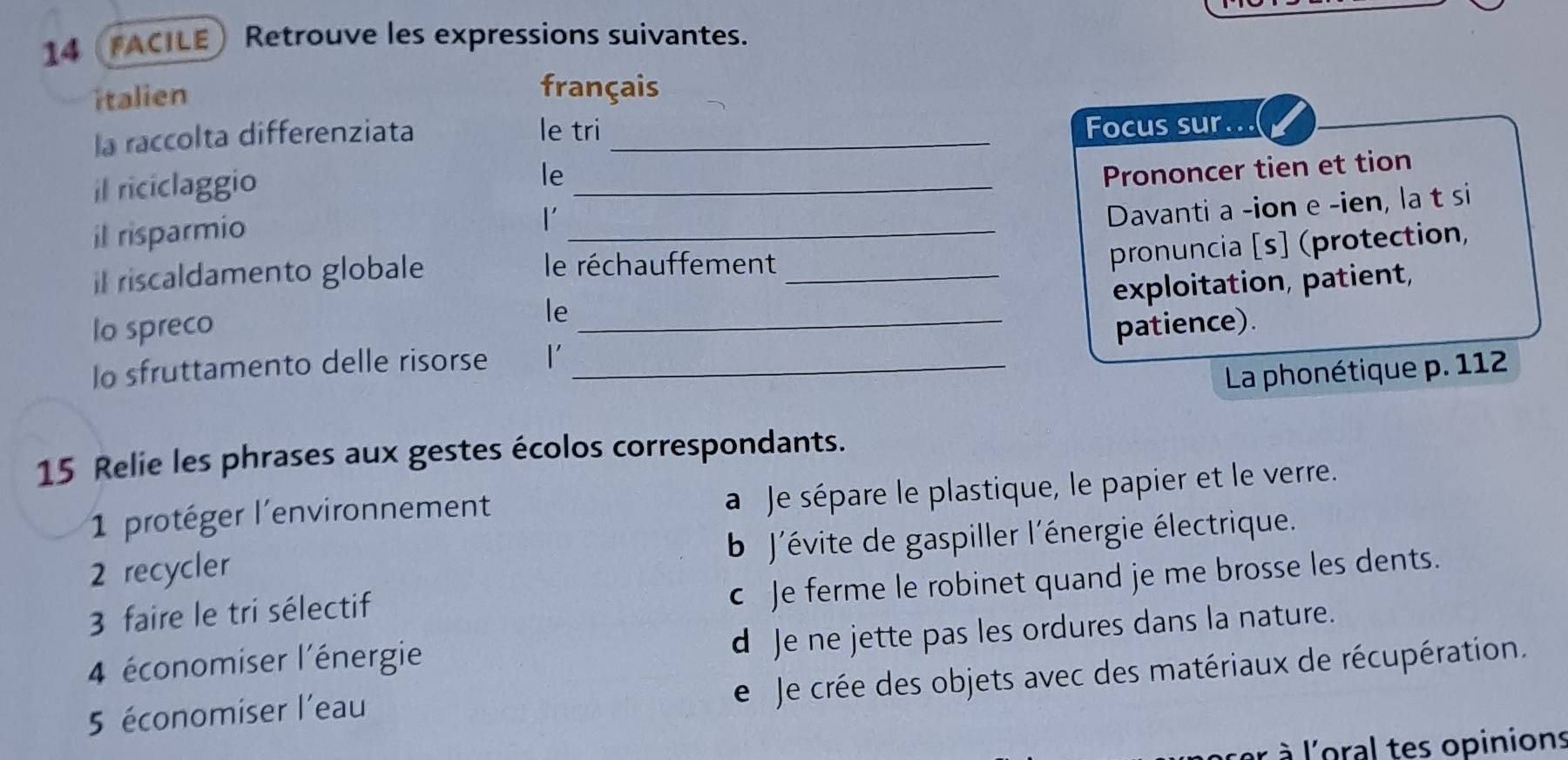 14 FACILE Retrouve les expressions suivantes.
italien français
la raccolta differenziata le tri_
Focus sur...
il riciclaggio
le
il risparmio __Prononcer tien et tion
l'
Davanti a -ion e -ien, la t si
pronuncia [s] (protection,
il riscaldamento globale le réchauffement_
exploitation, patient,
le
lo spreco _patience).
Io sfruttamento delle risorse l'_
La phonétique p. 112
15 Relie les phrases aux gestes écolos correspondants.
1 protéger l'environnement
a Je sépare le plastique, le papier et le verre.
2 recycler b J'évite de gaspiller l'énergie électrique.
3 faire le tri sélectif
c Je ferme le robinet quand je me brosse les dents.
d Je ne jette pas les ordures dans la nature.
4 économiser l'énergie
e Je crée des objets avec des matériaux de récupération.
5 économiser l'eau
à l'oral tes opinions