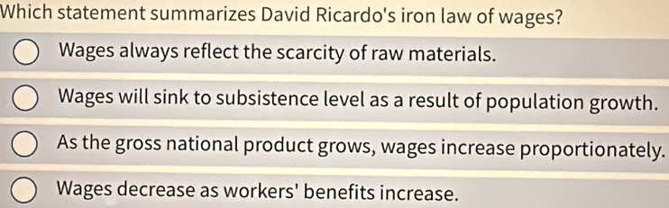 Which statement summarizes David Ricardo's iron law of wages?
Wages always reflect the scarcity of raw materials.
Wages will sink to subsistence level as a result of population growth.
As the gross national product grows, wages increase proportionately.
Wages decrease as workers' benefits increase.