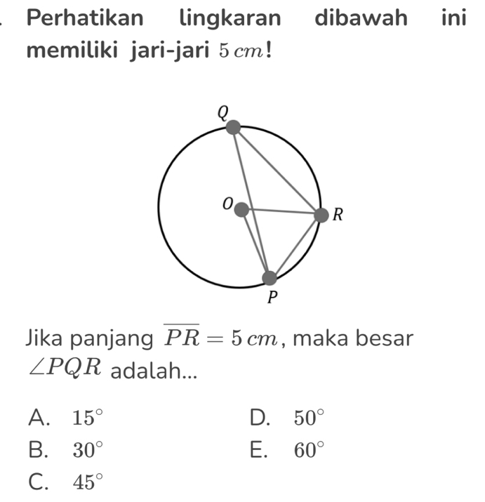 Perhatikan lingkaran dibawah ini
memiliki jari-jari 5 cm!
Jika panjang overline PR=5cm , maka besar
∠ PQR adalah...
A. 15° D. 50°
B. 30° E. 60°
C. 45°