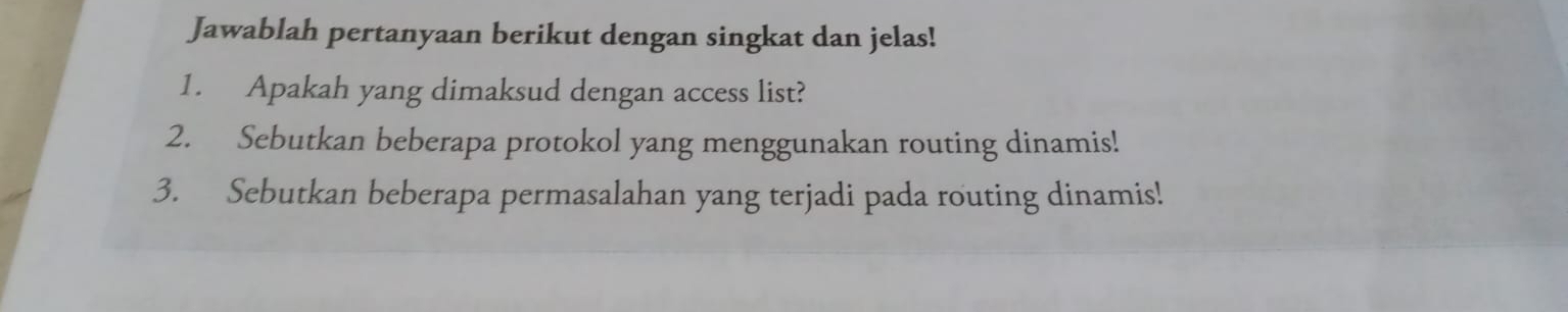 Jawablah pertanyaan berikut dengan singkat dan jelas! 
1. Apakah yang dimaksud dengan access list? 
2. Sebutkan beberapa protokol yang menggunakan routing dinamis! 
3. Sebutkan beberapa permasalahan yang terjadi pada routing dinamis!