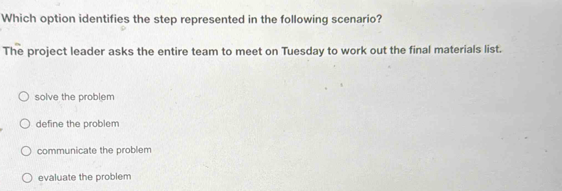 Which option identifies the step represented in the following scenario?
The project leader asks the entire team to meet on Tuesday to work out the final materials list.
solve the problem
define the problem
communicate the problem
evaluate the problem