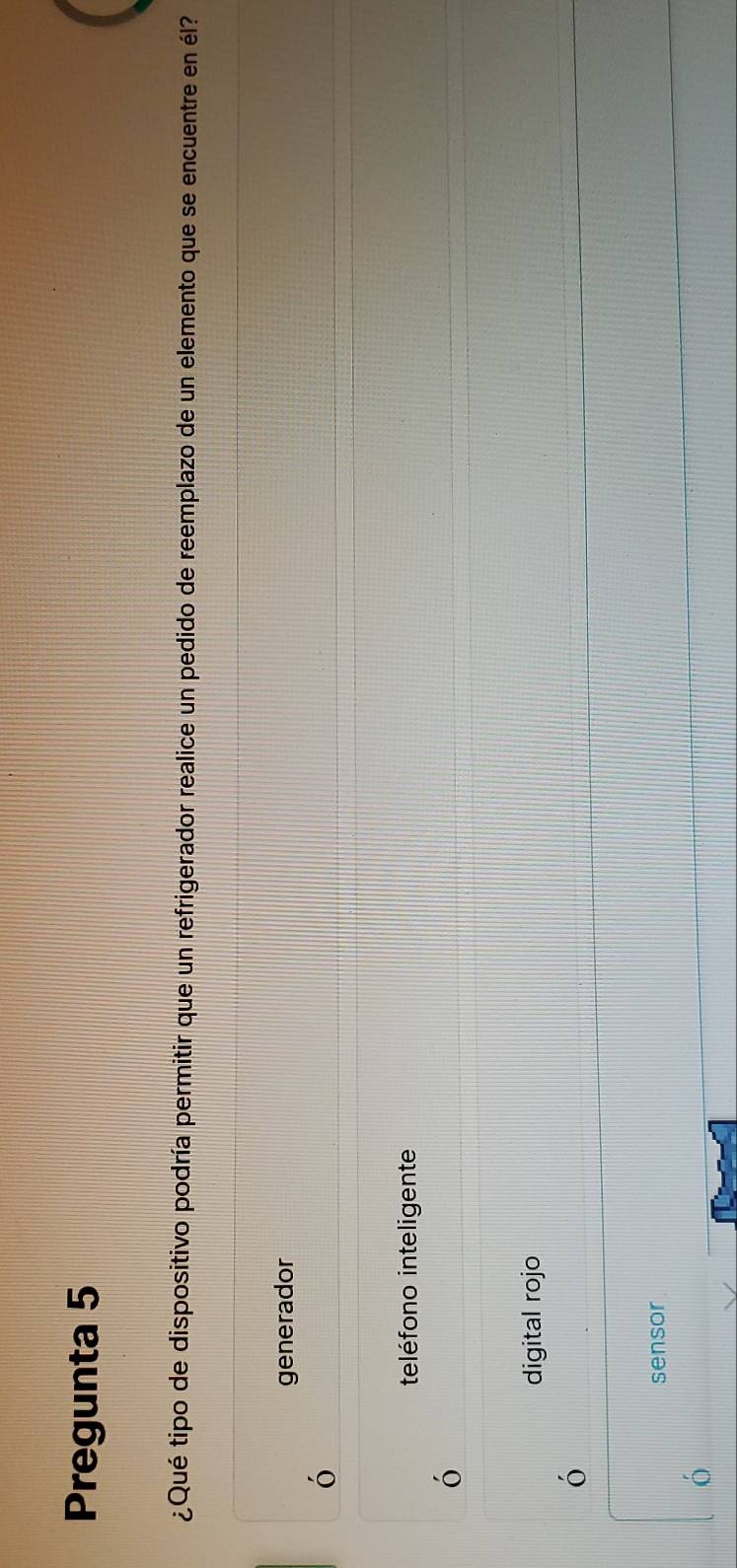 Pregunta 5
¿Qué tipo de dispositivo podría permitir que un refrigerador realice un pedido de reemplazo de un elemento que se encuentre en él?
generador
ó
teléfono inteligente
ó
digital rojo
6
sensor