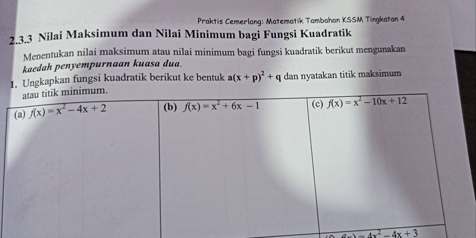 Praktis Cemerlang: Matematik Tambahan KSSM Tingkatan 4
2.3.3 Nilai Maksimum dan Nilai Minimum bagi Fungsi Kuadratik
Menentukan nilai maksimum atau nilai minimum bagi fungsi kuadratik berikut mengunakan
kaedah penyempurnaan kuasa dua.
1. Ungkapkan fungsi kuadratik berikut ke bentuk a(x+p)^2+q dan nyatakan titik maksimum
)-4x^2-4x+3