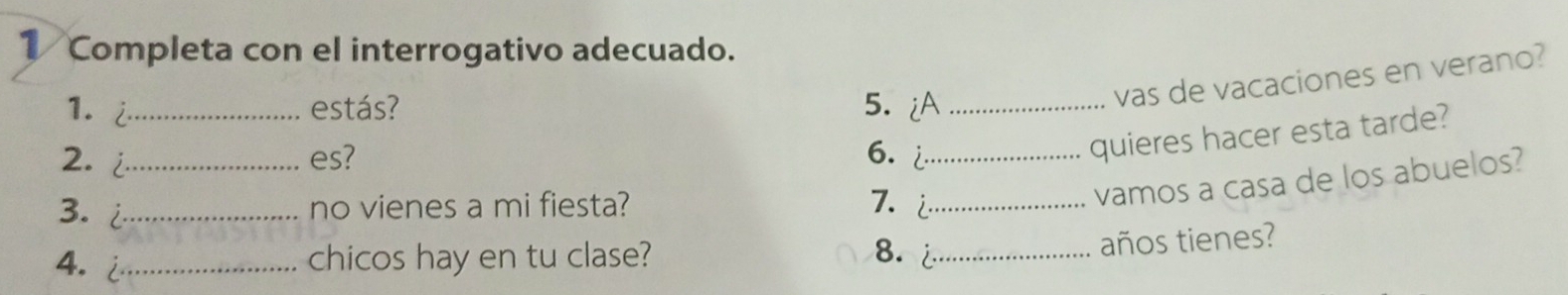 Completa con el interrogativo adecuado. 
1. i_ estás? 5. iA_ 
vas de vacaciones en verano? 
2. i_ es? 6. _ 
quieres hacer esta tarde? 
3. i_ no vienes a mi fiesta? 7. i_ 
vamos a casa de los abuelos? 
4. _chicos hay en tu clase? 8. _ 
años tienes?