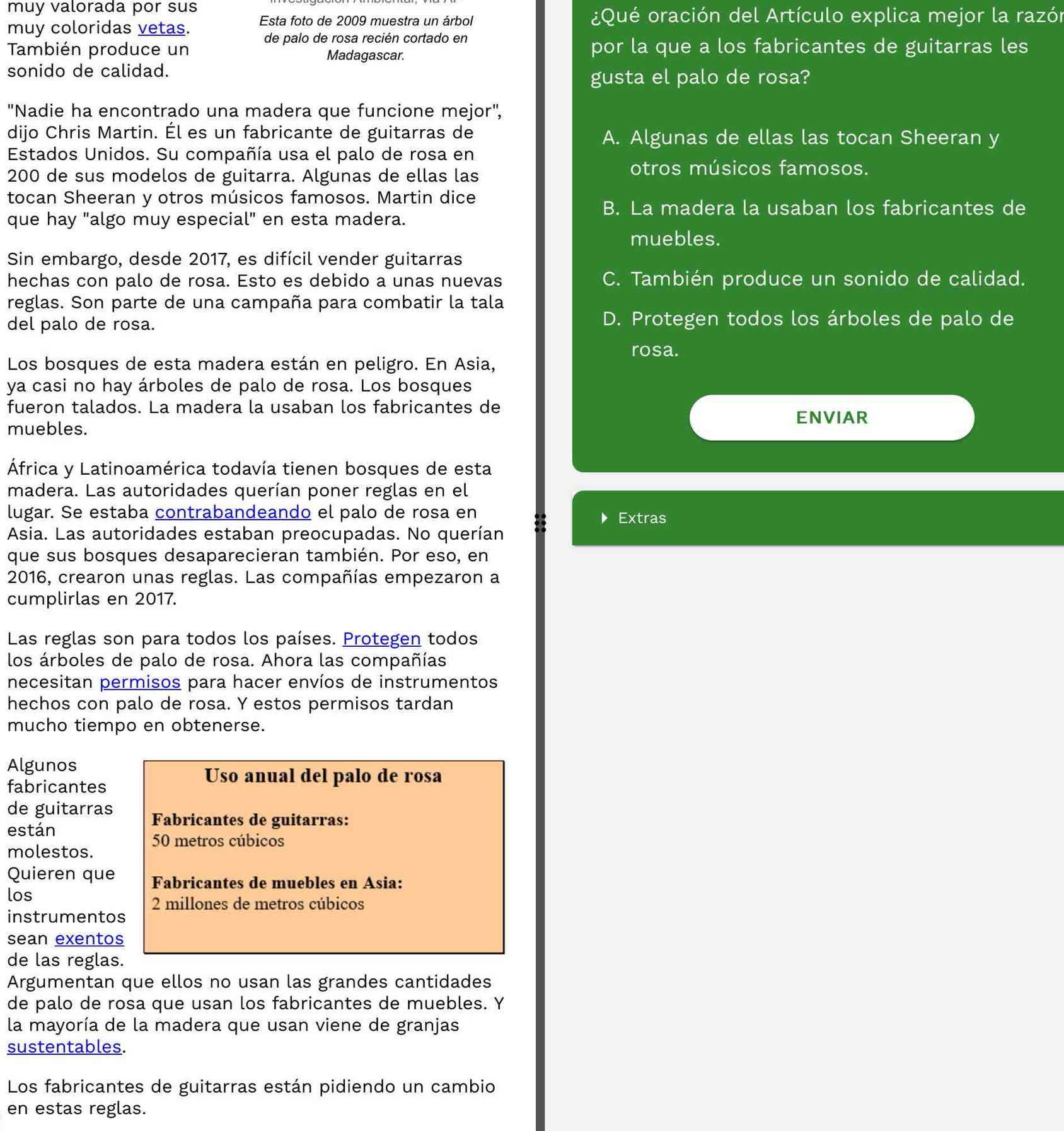 muy valorada por sus
Esta foto de 2009 muestra un árbol  ¿Qué oración del Artículo explica mejor la razón
muy coloridas vetas.
de palo de rosa recién cortado en
También produce un Madagascar. por la que a los fabricantes de guitarras les
sonido de calidad.
gusta el palo de rosa?
"Nadie ha encontrado una madera que funcione mejor',
dijo Chris Martin. Él es un fabricante de guitarras de A. Algunas de ellas las tocan Sheeran y
Estados Unidos. Su compañía usa el palo de rosa en
200 de sus modelos de guitarra. Algunas de ellas las
otros músicos famosos.
tocan Sheeran y otros músicos famosos. Martin dice
B. La madera la usaban los fabricantes de
que hay "algo muy especial" en esta madera.
muebles.
Sin embargo, desde 2017, es difícil vender guitarras
hechas con palo de rosa. Esto es debido a unas nuevas C. También produce un sonido de calidad.
reglas. Son parte de una campaña para combatir la tala
del palo de rosa. D. Protegen todos los árboles de palo de
rosa.
Los bosques de esta madera están en peligro. En Asia,
ya casi no hay árboles de palo de rosa. Los bosques
fueron talados. La madera la usaban los fabricantes de
ENVIAR
muebles.
África y Latinoamérica todavía tienen bosques de esta
madera. Las autoridades querían poner reglas en el
lugar. Se estaba contrabandeando el palo de rosa en Extras
Asia. Las autoridades estaban preocupadas. No querían
que sus bosques desaparecieran también. Por eso, en
2016, crearon unas reglas. Las compañías empezaron a
cumplirlas en 2017.
Las reglas son para todos los países. Protegen todos
los árboles de palo de rosa. Ahora las compañías
necesitan permisos para hacer envíos de instrumentos
hechos con palo de rosa. Y estos permisos tardan
mucho tiempo en obtenerse.
Algunos
Uso anual del palo de rosa
fabricantes
de guitarras Fabricantes de guitarras:
están
molestos. 50 metros cúbicos
Quieren que Fabricantes de muebles en Asia:
los
2 millones de metros cúbicos
instrumentos
sean exentos
de las reglas.
Argumentan que ellos no usan las grandes cantidades
de palo de rosa que usan los fabricantes de muebles. Y
la mayoría de la madera que usan viene de granjas
sustentables.
Los fabricantes de guitarras están pidiendo un cambio
en estas reglas.