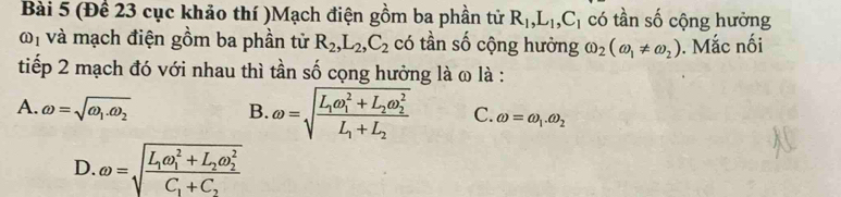 (Để 23 cục khảo thí )Mạch điện gồm ba phần tử R_1, L_1, C_1 có tần số cộng hưởng
(i)_1 và mạch điện gồm ba phần tử R_2, L_2, C_2 có tần số cộng hưởng omega _2(omega _1!= omega _2). Mắc nối
tiếp 2 mạch đó với nhau thì tần số cọng hưởng là ω là :
A. omega =sqrt(omega _1).omega _2 B. omega =sqrt(frac L_1)omega _1^(2+L_2)omega _2^2L_1+L_2 C. omega =omega _1.omega _2
D. omega =sqrt(frac L_1)omega _1^(2+L_2)omega _2^2C_1+C_2