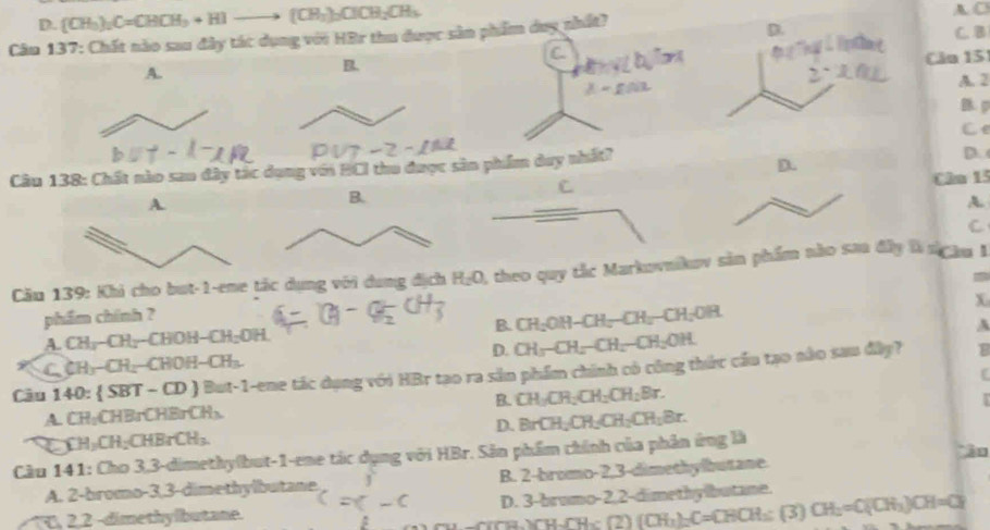 D. (CH_3)_2C=CHCH_3+HIto (CH_3)_2CH_2CH_3
A. C
Câu 137: Chất nào sau đây tác dụng với HBr thu được sản phẩm duy nhất?C. B
A.
B.
Cău 15
A. 2
B. p
Ce
Câu 138: Chất nào sao đây tác dụng với BCI thu được sản phẩm day nhất?
D.
D.
C
Cân 15
A.
C
Cău 139: Khi cho but-1-eme tắc dụng với dung địch H_2O A theo quy tắc Markovnikov sản phẩm nào sa đây là nghu 1
x
phẩm chính ?
A. CH_3-CH_2-CHOH-CH_2OH. B. CH_2OH-CH_2-CH_2-CH_2OR
A
D. CH_3-CH_2-CH_2-CH_2OH
C CH_3-CH_2-CHOH-CH_3.
Câu 140: SBT-CD But-1-ene tác dụng với HBr tạo ra sản phẩm chính có công thức cầu tạo nào sau đâp?
B
A. CH_2CHBrCHBrCH_3. B. CH_2CH_2CH_2CH_2Br.
D. BrCH_2CH_2CH_2CH_1Br.
CH_3CH_2CHBrCH_3.
Cầu 1 141: C≌ ao 3,3-dimethyfbut-1-ene tác dụng với HBr. Sản phẩm chính của phản ứng là *ào
A. 2-bromo-3,3-dimethylbutane. J B. 2-bromo-2,3-dimethylbutane.
↑T, 2,2 -dimethylbutane. c=c-c D. 3 brumo-2,2-dimethylbutane.
ru.ru-- (CH_3)_2C=CHCH_3: (3) CH_2=C(CH_3)CH=CH_2