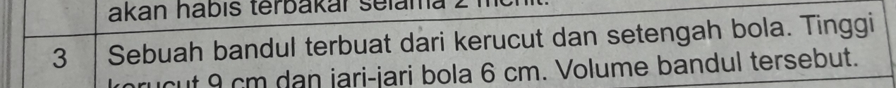 akan hábís terbakár selama
3 Sebuah bandul terbuat dari kerucut dan setengah bola. Tinggi 
prucut 9 cm dạn jari-jari bola 6 cm. Volume bandul tersebut.