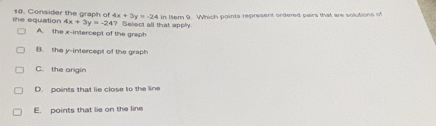 Consider the graph of 4x+3y=-24 in Item 9. Which points represent ordered pairs that are solutions of
the equation 4x+3y=-24 ? Select all that apply
A. the x-intercept of the graph
B. the y-intercept of the graph
C. the origin
D. points that lie close to the line
E. points that lie on the line