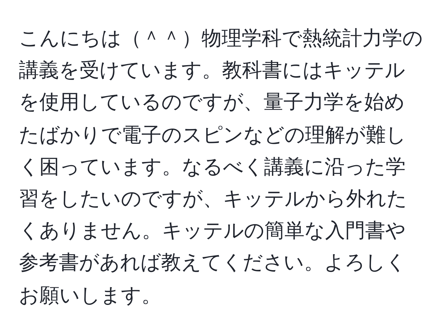 こんにちは＾＾物理学科で熱統計力学の講義を受けています。教科書にはキッテルを使用しているのですが、量子力学を始めたばかりで電子のスピンなどの理解が難しく困っています。なるべく講義に沿った学習をしたいのですが、キッテルから外れたくありません。キッテルの簡単な入門書や参考書があれば教えてください。よろしくお願いします。