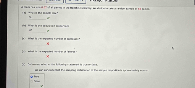 3TATSQCT 14.2B.609.
A team has won 0.67 of all games in the franchise's history. We decide to take a random sample of 68 games.
(a) What is the sample size?
_
68
(b) What is the population proportion?
_
. 67
(c) What is the expected number of successes?
_
×
(d) What is the expected number of failures?
_x
(e) Determine whether the following statement is true or false.
We can conclude that the sampling distribution of the sample proportion is approximately normal.
True
False