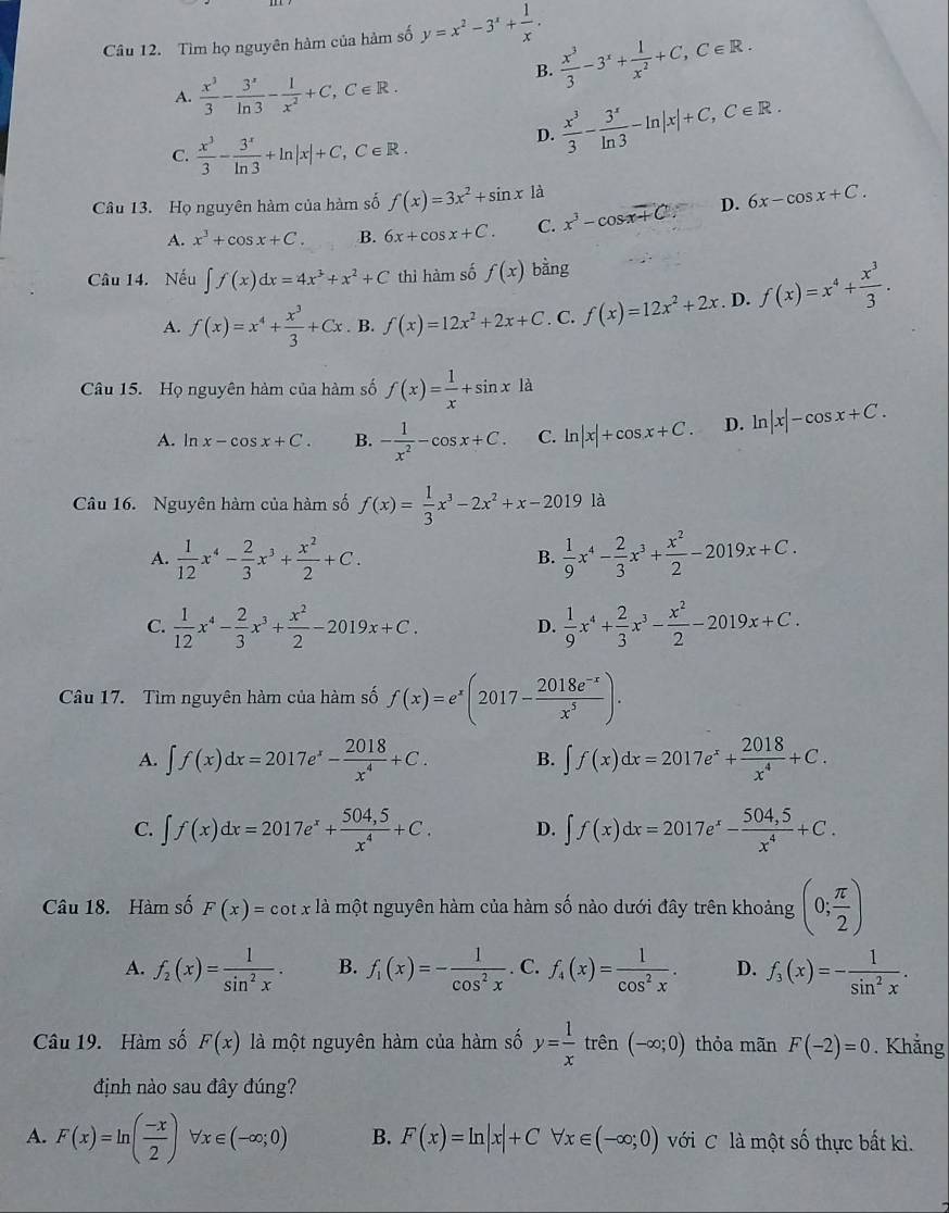 Tìm họ nguyên hàm của hàm số y=x^2-3^x+ 1/x .
B.  x^3/3 -3^x+ 1/x^2 +C,C∈ R.
A.  x^3/3 - 3^3/ln 3 - 1/x^2 +C,C∈ R.
C.  x^3/3 - 3^x/ln 3 +ln |x|+C,C∈ R.
D.  x^3/3 - 3^x/ln 3 -ln |x|+C,C∈ R.
Câu 13. Họ nguyên hàm của hàm số f(x)=3x^2+sin x1 1
A. x^3+cos x+C. B. 6x+cos x+C. C. x^3-cos x+C. 50° D. 6x-cos x+C.
Câu 14. Nếu ∈t f(x)dx=4x^3+x^2+C thì hàm số f(x) bằng
A. f(x)=x^4+ x^3/3 +Cx. B. f(x)=12x^2+2x+C. C. f(x)=12x^2+2x. D. f(x)=x^4+ x^3/3 .
Câu 15. Họ nguyên hàm của hàm số f(x)= 1/x +sin x1 a
A. ln x-cos x+C. B. - 1/x^2 -cos x+C. C. ln |x|+cos x+C. D. ln |x|-cos x+C.
Câu 16. Nguyên hàm của hàm số f(x)= 1/3 x^3-2x^2+x-2019 là
A.  1/12 x^4- 2/3 x^3+ x^2/2 +C.  1/9 x^4- 2/3 x^3+ x^2/2 -2019x+C.
B.
C.  1/12 x^4- 2/3 x^3+ x^2/2 -2019x+C.  1/9 x^4+ 2/3 x^3- x^2/2 -2019x+C.
D.
Câu 17. Tìm nguyên hàm của hàm số f(x)=e^x(2017- (2018e^(-x))/x^5 ).
A. ∈t f(x)dx=2017e^x- 2018/x^4 +C. B. ∈t f(x)dx=2017e^x+ 2018/x^4 +C.
C. ∈t f(x)dx=2017e^x+ (504,5)/x^4 +C. D. ∈t f(x)dx=2017e^x- (504,5)/x^4 +C.
Câu 18. Hàm số F(x)=cot x là một nguyên hàm của hàm số nào dưới đây trên khoảng (0; π /2 )
A. f_2(x)= 1/sin^2x . B. f_1(x)=- 1/cos^2x . C. f_4(x)= 1/cos^2x . D. f_3(x)=- 1/sin^2x .
Câu 19. Hàm số F(x) là một nguyên hàm của hàm số y= 1/x trhat en(-∈fty ;0) thỏa mãn F(-2)=0. Khẳng
định nào sau đây đúng?
A. F(x)=ln ( (-x)/2 )forall x∈ (-∈fty ;0) B. F(x)=ln |x|+C forall x∈ (-∈fty ;0) với C là một số thực bất kì.