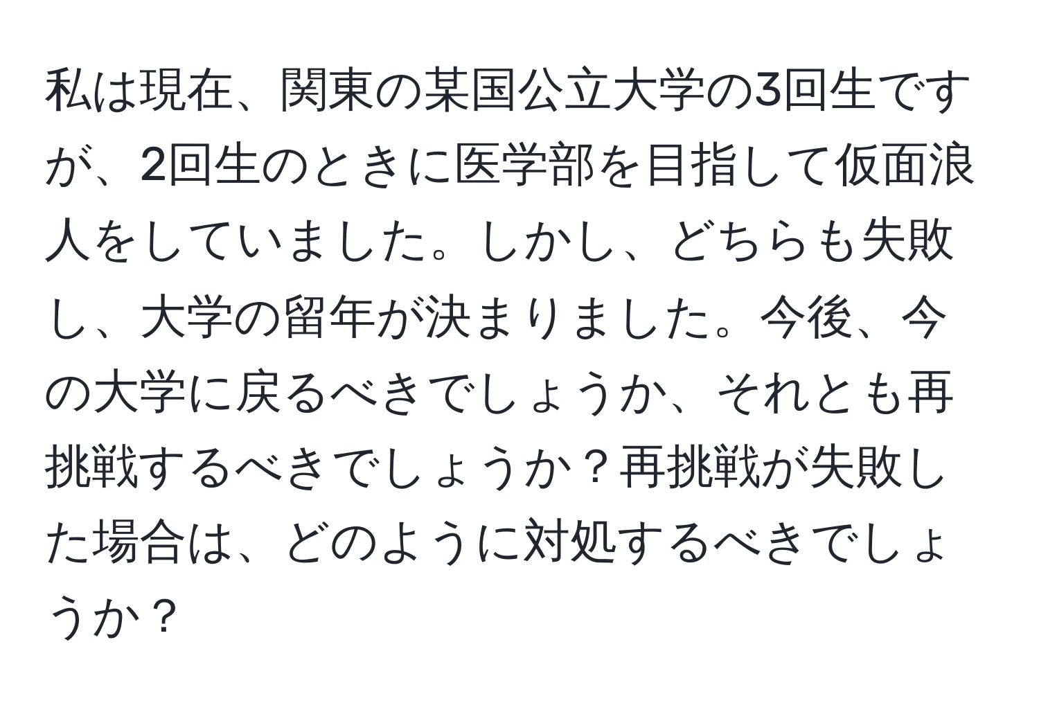 私は現在、関東の某国公立大学の3回生ですが、2回生のときに医学部を目指して仮面浪人をしていました。しかし、どちらも失敗し、大学の留年が決まりました。今後、今の大学に戻るべきでしょうか、それとも再挑戦するべきでしょうか？再挑戦が失敗した場合は、どのように対処するべきでしょうか？