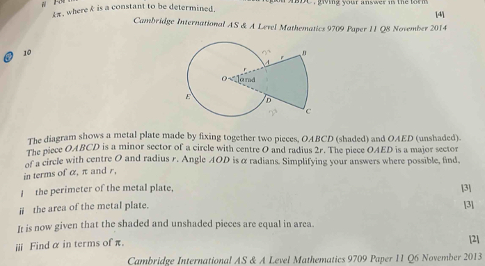 ⅱ For 
pe , giving your answer in the form .
kπ , where k is a constant to be determined. [4] 
Cambridge International AS & A Level Mathematics 9709 Paper 11 Q8 November 2014 
10 
The diagram shows a metal plate made by fixing together two pieces, OABCD (shaded) and OAED (unshaded). 
The piece OABCD is a minor sector of a circle with centre O and radius 2r. The piece OAED is a major sector 
of a circle with centre O and radius r. Angle AOD is α radians. Simplifying your answers where possible, find, 
in terms of α, π and r, 
i the perimeter of the metal plate, [3] 
ii the area of the metal plate. [3] 
It is now given that the shaded and unshaded pieces are equal in area. 
ⅲi Find α in terms of π. [2] 
Cambridge International AS & A Level Mathematics 9709 Paper 11 Q6 November 2013