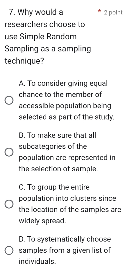 Why would a 2 point
researchers choose to
use Simple Random
Sampling as a sampling
technique?
A. To consider giving equal
chance to the member of
accessible population being
selected as part of the study.
B. To make sure that all
subcategories of the
population are represented in
the selection of sample.
C. To group the entire
population into clusters since
the location of the samples are
widely spread.
D. To systematically choose
samples from a given list of
individuals.