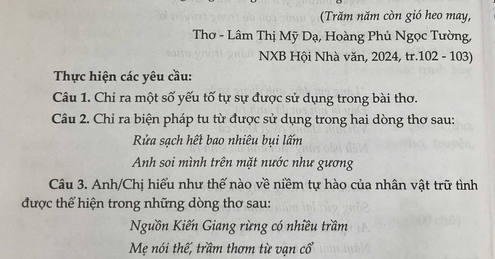 (Trăm năm còn gió heo may, 
Thơ - Lâm Thị Mỹ Dạ, Hoàng Phủ Ngọc Tường, 
NXB Hội Nhà văn, 2024, tr.102 - 103) 
Thực hiện các yêu cầu: 
Câu 1. Chỉ ra một số yếu tố tự sự được sử dụng trong bài thơ. 
Câu 2. Chỉ ra biện pháp tu từ được sử dụng trong hai dòng thơ sau: 
Rửa sạch hết bao nhiêu bụi lấm 
Anh soi mình trên mặt nước như gương 
Câu 3. Anh/Chị hiểu như thế nào về niềm tự hào của nhân vật trữ tình 
được thể hiện trong những dòng thơ sau: 
Nguồn Kiến Giang rừng có nhiều trầm 
Mẹ nói thế, trầm thơm từ vạn cổ