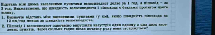 Βілстань мίж двома населеними пункτами велосипедисτ долас за Ι гол, а пішохід - за 
3 год. Вважаτнмемο, ηο швидκісτь велосипедисτа i пішохода εἐτалнми πрότягοм цього 
mлsxy. 
1. Визнаντе вίлсτань між васеленимн пунκτами (у κм), πκπо швндкісτь пішохοда на 
12 км/гол менша за швидкість велосипедиста. 
2. Пішохίд і велоснпедисτ одночасно вирушнли назусτрίч однн одному а цих двох насе- 
лених пуикτίв, Через скільки годин після пοчаτκу руху вони зустрίвуться?