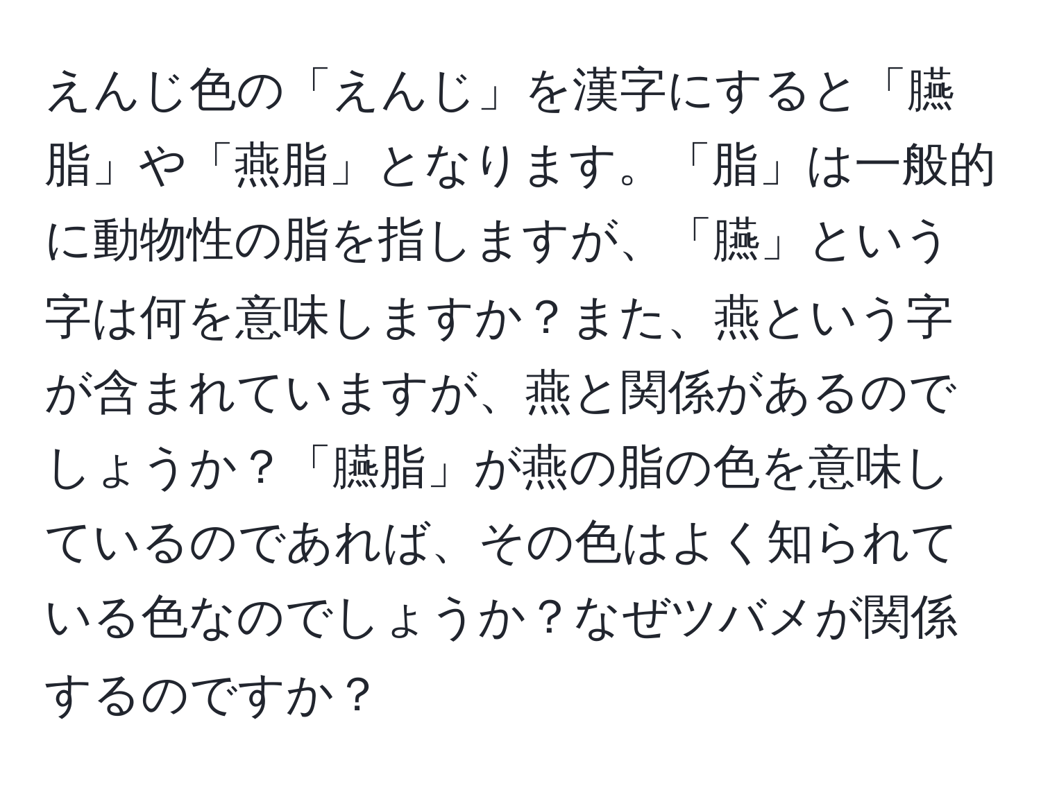 えんじ色の「えんじ」を漢字にすると「臙脂」や「燕脂」となります。「脂」は一般的に動物性の脂を指しますが、「臙」という字は何を意味しますか？また、燕という字が含まれていますが、燕と関係があるのでしょうか？「臙脂」が燕の脂の色を意味しているのであれば、その色はよく知られている色なのでしょうか？なぜツバメが関係するのですか？