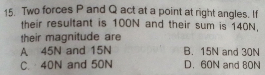 Two forces P and Q act at a point at right angles. If
their resultant is 100N and their sum is 140N,
their magnitude are
A 45N and 15N B. 15N and 30N
C. 40N and 50N D. 60N and 80N