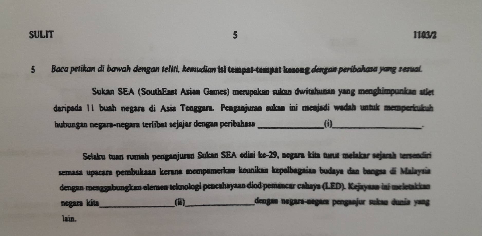 SULIT 5 1103/2 
5 Baca petikan di bawah dengan teliti, kemudian isi tempst-tempst kosong dengan peribahasa yang seruai. 
Sukan SEA (SouthEast Asian Games) merupakan sukan dwitahunan yang menghimpunkan atlet 
daripada I1 buah negara di Asia Tenggara. Penganjuran sukan ini menjadi wadah untuk memperkukuh 
hubungan negaraçnegara terlibat sejajar dengan peribahasa _(i)_ 
. 
Selaku tuan rumah penganjuran Sukan SEA edisi ke- 29, negara kita turut melakar sejarah tersendiri 
semasa upacara pembukaan kerana mempamerkan keunikan kepelbagaian budaya dan bangsa di Malaysia 
dengan menggabungkan elemen teknologi pencahayaan diod pemancar cahaya (LED). Kejayaan ini meletakkan 
negara kita_ (ii)_ dengan negara-negara penganjur sukan dunía yang 
lain.