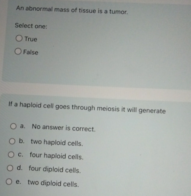 An abnormal mass of tissue is a tumor.
Select one:
True
False
If a haploid cell goes through meiosis it will generate
a. No answer is correct.
b. two haploid cells.
c. four haploid cells.
d. four diploid cells.
e. two diploid cells.