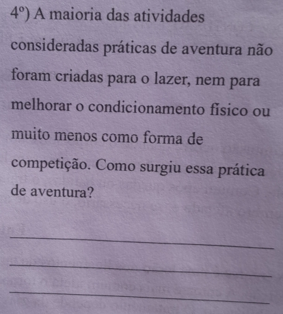 4°) A maioria das atividades 
consideradas práticas de aventura não 
foram criadas para o lazer, nem para 
melhorar o condicionamento físico ou 
muito menos como forma de 
competição. Como surgiu essa prática 
de aventura? 
_ 
_ 
_