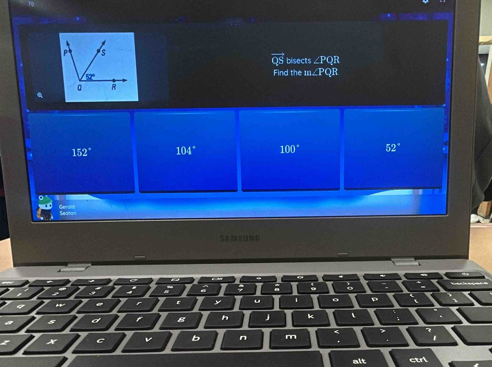 10
P s
vector QS bisects ∠ PQR
52°
Find the m∠ PQI
Q R
Q
152°
104°
100°
52°
Gerald 
Seaton 
SAMSUNG 
。 
: 
9 : 
n e r t y u 1 。 P
s d f g h j K l . 
x C v b n m < > 
. . I 
alt ctrl