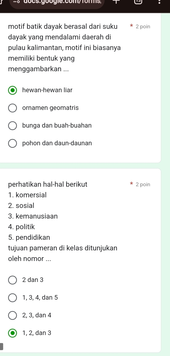 motif batik dayak berasal dari suku 2 poin
dayak yang mendalami daerah di
pulau kalimantan, motif ini biasanya
memiliki bentuk yang
menggambarkan ...
hewan-hewan liar
ornamen geomatris
bunga dan buah-buahan
pohon dan daun-daunan
perhatikan hal-hal berikut 2 poin
1. komersial
2. sosial
3. kemanusiaan
4. politik
5. pendidikan
tujuan pameran di kelas ditunjukan
oleh nomor ...
2 dan 3
1, 3, 4, dan 5
2, 3, dan 4
1, 2, dan 3