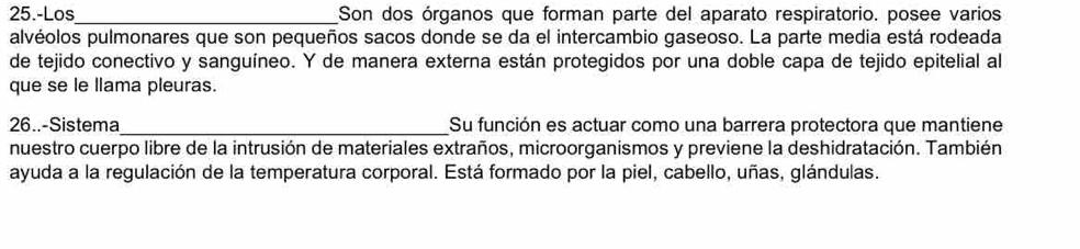 25.-Los _Son dos órganos que forman parte del aparato respiratorio. posee varios 
alvéolos pulmonares que son pequeños sacos donde se da el intercambio gaseoso. La parte media está rodeada 
de tejido conectivo y sanguíneo. Y de manera externa están protegidos por una doble capa de tejido epitelial al 
que se le llama pleuras. 
26..-Sistema _Su función es actuar como una barrera protectora que mantiene 
nuestro cuerpo libre de la intrusión de materiales extraños, microorganismos y previene la deshidratación. También 
ayuda a la regulación de la temperatura corporal. Está formado por la piel, cabello, uñas, glándulas.