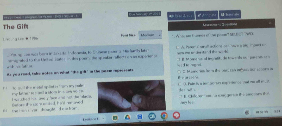 Assignment in progress for Valero - ENO II SOLA : 1: 1 Due February 19, 204 ■@ Read Aloud rho Annotate 5 Translate
The Gift
Assessment Questions ^
Li Young Lee 1986 Font Size Medium 1. What are themes of the poem? SELECT TWO.
A. Parents' small actions can have a big impact on
Li Young Lee was born in Jakarta, Indonesia, to Chinese parents. His family later
immigrated to the United States. In this poem, the speaker reflects on an experience how we understand the world.
with his father. B. Moments of ingratitude towards our parents can
lead to regret.
As you read, take notes on what “the gift” in the poem represents.
C. Memories from the past can in act our actions in
the present.
[1] To pull the metal splinter from my palmD. Pain is a temporary experience that we all must
my father recited a story in a low voice.deal with.
I watched his lovely face and not the blade.
E. Children tend to exaggerate the emotions that
Before the story ended, he'd removed
they feel.
I5I the iron sliver I thought I'd die from.
Escritorio 1 18 de feb 2:57