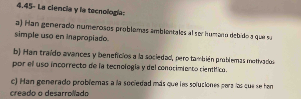 4.45- La ciencia y la tecnología:
a) Han generado numerosos problemas ambientales al ser humano debido a que su
simple uso en inapropiado.
b) Han traído avances y beneficios a la sociedad, pero también problemas motivados
por el uso incorrecto de la tecnología y del conocimiento científico.
c) Han generado problemas a la sociedad más que las soluciones para las que se han
creado o desarrollado