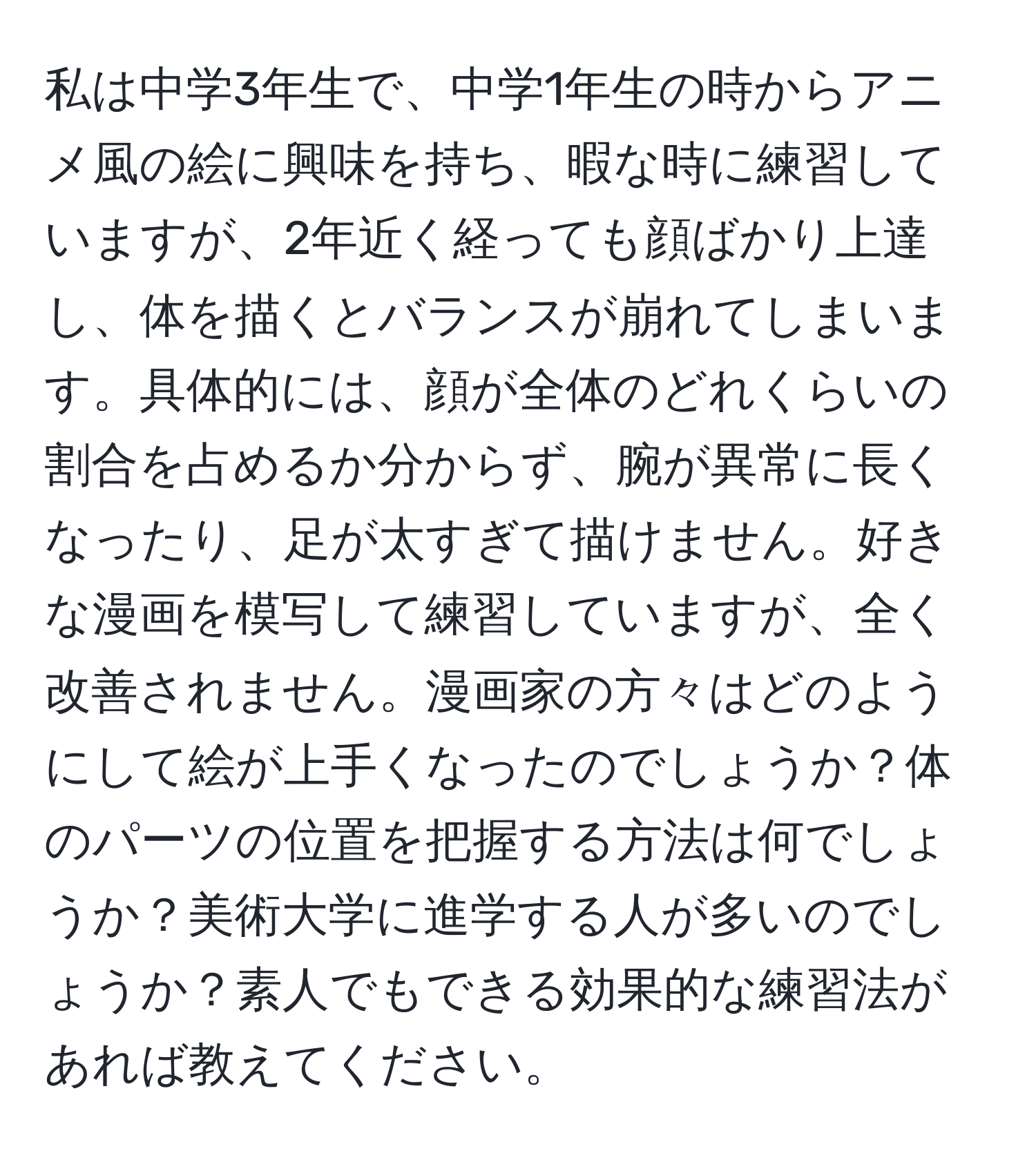 私は中学3年生で、中学1年生の時からアニメ風の絵に興味を持ち、暇な時に練習していますが、2年近く経っても顔ばかり上達し、体を描くとバランスが崩れてしまいます。具体的には、顔が全体のどれくらいの割合を占めるか分からず、腕が異常に長くなったり、足が太すぎて描けません。好きな漫画を模写して練習していますが、全く改善されません。漫画家の方々はどのようにして絵が上手くなったのでしょうか？体のパーツの位置を把握する方法は何でしょうか？美術大学に進学する人が多いのでしょうか？素人でもできる効果的な練習法があれば教えてください。