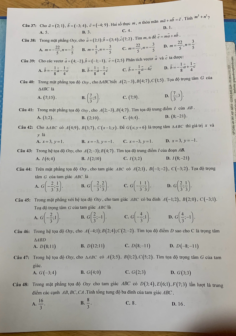 Cho vector a=(2;1),vector b=(-3;4),vector c=(-4;9). Hai số thực m, n thỏa mãn mvector a+nvector b=vector c. Tính m^2+n^2 ?
A. 5. B. 3. C. 4. D. 1 .
Câu 38: Trong mặt phẳng Oxy, cho vector a=(2;1);vector b=(3;4);vector c(7;2). Tìm m, n đề vector c=mvector a+nvector b.
A. m=- 22/5 ,n=- 3/5  B. m= 1/5 ,n=- 3/5  C. m= 22/5 ,n=- 3/5  D. m= 22/5 ,n= 3/5 
Câu 39: Cho các vectơ vector a=(4;-2),vector b=(-1;-1),vector c=(2;5) Phân tích vectơ à và  ta được:
A. vector b=- 1/8 vector a- 1/4 vector c B. vector b= 1/8 vector a- 1/4 vector c C. vector b=- 1/8 vector a-4vector c D. vector b=- 1/8 vector a+ 1/4 vector c
Câu 40: Trong mặt phẳng tọa độ Oxy , cho △ ABC biết A(2;-3),B(4;7),C(1;5). Tọa độ trọng tâm G của
△ ABC là
A. (7;15). B. ( 7/3 ;5). C. (7;9). D. ( 7/3 ;3).
Câu 41: Trong mặt phẳng tọa độ Oxy , cho A(2;-3),B(4;7). Tìm tọa độ trung điểm / của AB .
A. (3;2). B. (2;10). C. (6;4). D. (8;-21).
Câu 42: Cho △ ABC có A(4;9),B(3;7),C(x-1;y). Để G(x;y+6) là trọng tâm △ ABC thì giá tí ix và
A
y là
A. x=3,y=1. B. x=-3,y=-1. C. x=-3,y=1. D. x=3,y=-1.
* Câu 43: Trong hệ tọa độ Oxy, cho A(2;-3);B(4;7). Tìm tọa độ trung điểm / của đoạn AB.
A. I(6;4) B. I(2;10) C. I(3;2) D. I(8;-21)
Câu 44: Trên mặt phẳng tọa độ Oxy, cho tam giác ABC có A(2;1),B(-1;-2),C(-3;2) Tọa độ trọng
tâm G của tam giác ABC là
A. G(- 2/3 ; 1/3 ). B. G(- 2/3 ; 2/3 ). C. G(- 1/3 ; 1/3 ). D. G( 2/3 ; 1/3 ).
Câu 45: Trong mặt phẳng với hệ tọa độ Oxy, cho tam giác ABC có ba đinh A(-1;2),B(2;0),C(-3;1).
Toạ độ trọng tâm G của tam giác ABC là
A. G(- 2/3 ;1). B. G( 2/3 ;-1). C. G(- 4/3 ;1). D. G( 4/3 ;-1).
Câu 46: Trong hệ tọa độ Oxy, cho A(-4;1);B(2;4);C(2;-2). Tìm tọa độ điểm D sao cho C là trọng tâm
△ ABD
A. D(8;11) B. D(12;11) C. D(8;-11) D. D(-8;-11)
* Câu 47: Trong hệ tọa độ Oxy, cho △ ABC có A(3;5),B(1;2),C(5;2). Tìm tọa độ trọng tâm G của tam
giác.
A. G(-3;4) B. G(4;0) C. G(2;3) D. G(3;3)
Câu 48: Trong mặt phẳng tọa độ Oxy cho tam giác ABC có D(3;4),E(6;1),F(7;3) ần lượt là trung
điểm các cạnh AB,BC,CA .Tính tổng tung độ ba đỉnh của tam giác ABC .
B.
A.  16/3 .  8/3 . C. 8 . D. 16.