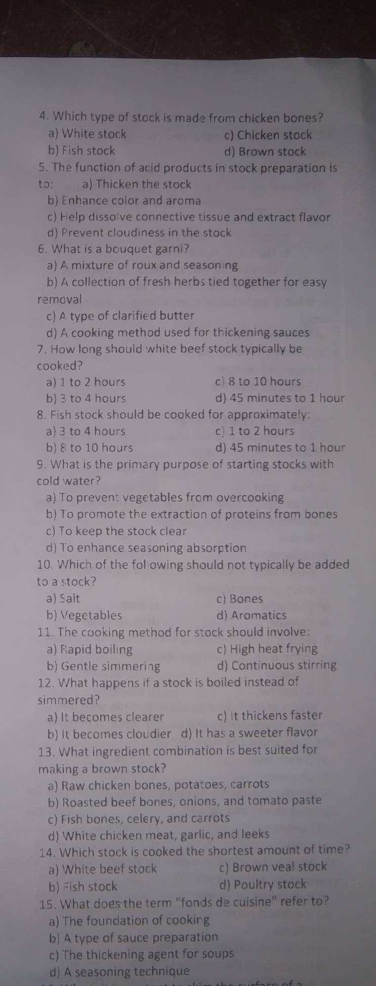 Which type of stock is made from chicken bones?
a) White stock c) Chicken stock
b) Fish stock d) Brown stock
5. The function of acid products in stock preparation is
to: a) Thicken the stock
b) Enhance color and aroma
c) Help dissolve connective tissue and extract flavor
d) Frevent cloudiness in the stock
6. What is a bouquet garni?
a) A mixture of roux and seasoning
b) A collection of fresh herbs tied together for easy
removal
c) A type of clarified butter
d) A cooking method used for thickening sauces
7. How long should white beef stock typically be
cooked?
a) 1 to 2 hours c) 8 to 10 hours
b) 3 to 4 hours d) 45 minutes to 1 hour
8. Fish stock should be cooked for approximately:
a) 3 to 4 hours c) 1 to 2 hours
b) 8 to 10 hours d) 45 minutes to 1 hour
9. What is the primary purpose of starting stocks with
cold water?
a) To prevent vegetables from overcooking
b) To promote the extraction of proteins from bones
c) To keep the stock clear
d) To enhance seasoning absorption
10. Which of the fol owing should not typically be added
to a stock?
a) Salt c) Bones
b) Vegetables d) Aromatics
11. The cooking method for stock should involve:
a) Rapid boiling c) High heat frying
b) Gentle simmering d) Continuous stirring
12. What happens if a stock is boiled instead of
simmered?
a) It becomes clearer c) It thickens faster
b) It becomes cloudier d) It has a sweeter flavor
13. What ingredient combination is best suited for
making a brown stock?
a) Raw chicken bones, potatoes, carrots
b) Roasted beef bones, onions, and tomato paste
c) Fish bones, celery, and carrots
d) White chicken meat, garlic, and leeks
14. Which stock is cooked the shortest amount of time?
a) White beef stock c) Brown veal stock
b) Fish stock d) Poultry stock
15. What does the term "fonds de cuisine" refer to?
a) The foundation of cooking
b) A type of sauce preparation
c) The thickening agent for soups
d) A seasoning technique