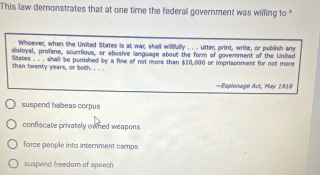 This law demonstrates that at one time the federal government was willing to *
Whoever, when the United States is at war, shall willfully . . . utter, print, write, or publish any
disloyal, profane, scurrilous, or abusive language about the form of government of the United
States . . . shall be punished by a fine of not more than $10,000 or imprisonment for not more
than twenty years, or both. . . .
—Espionage Act, May 1918
suspend habeas corpus
confiscate privately owned weapons
force people into internment camps
suspend freedom of speech