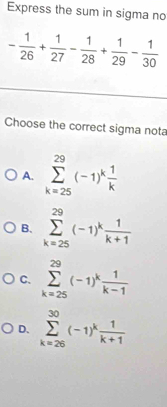 Express the sum in sigma no
- 1/26 + 1/27 - 1/28 + 1/29 - 1/30 
Choose the correct sigma nota
A. sumlimits _(k=25)^(29)(-1)^k 1/k 
B. sumlimits _(k=25)^(29)(-1)^k 1/k+1 
C. sumlimits _(k=25)^(29)(-1)^k 1/k-1 
D. sumlimits _(k=26)^(30)(-1)^k 1/k+1 