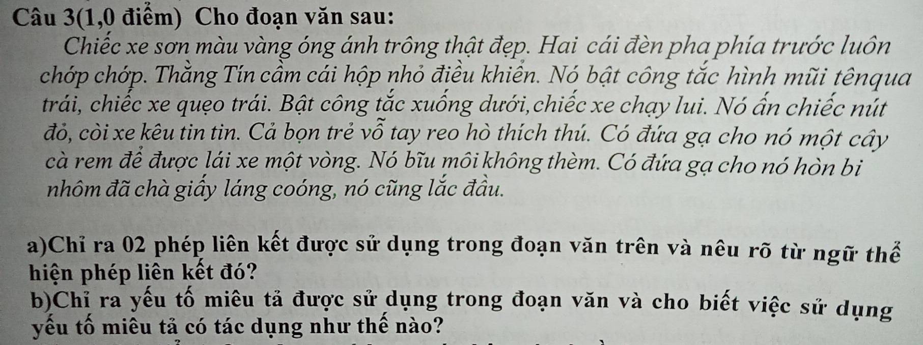 Câu 3(1,0 điểm) Cho đoạn văn sau: 
Chiếc xe sơn màu vàng óng ánh trông thật đẹp. Hai cái đèn pha phía trước luôn 
chớp chớp. Thằng Tín cầm cái hộp nhỏ điều khiền. Nó bật công tắc hình mũi tênqua 
trái, chiếc xe quẹo trái. Bật công tắc xuống dưới,chiếc xe chạy lui. Nó ấn chiếc nút 
đỏ, còi xe kêu tin tin. Cả bọn trẻ vỗ tay reo hò thích thú. Có đứa gạ cho nó một cây 
cà rem để được lái xe một vòng. Nó bĩu môi không thèm. Có đứa gạ cho nó hòn bi 
nhôm đã chà giấy láng coóng, nó cũng lắc đầu. 
a)Chỉ ra 02 phép liên kết được sử dụng trong đoạn văn trên và nêu rõ từ ngữ thể 
hiện phép liên kết đó? 
b)Chỉ ra yếu tố miêu tả được sử dụng trong đoạn văn và cho biết việc sử dụng 
yếu tố miêu tả có tác dụng như thế nào?