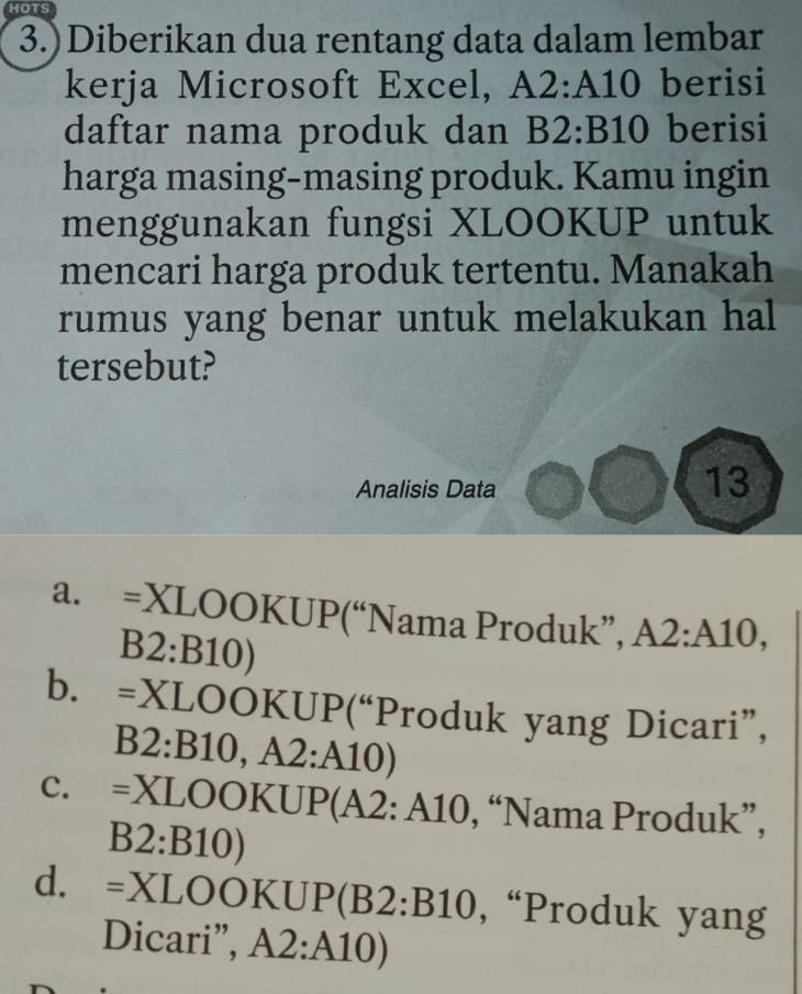 HOTS
3.)Diberikan dua rentang data dalam lembar
kerja Microsoft Excel, A2:A10 berisi
daftar nama produk dan B2:B10 berisi
harga masing-masing produk. Kamu ingin
menggunakan fungsi XLOOKUP untuk
mencari harga produk tertentu. Manakah
rumus yang benar untuk melakukan hal
tersebut?
Analisis Data
13
a. =XLOOKUP('') (“Nama Produk”, A2:A10,
B2:B10)
b. =XLOOKUP(''P “Produk yang Dicari”,
B2:B10,A2:A10)
C. =XLOOKUP(A2:A10 , “Nama Produk”,
B2:B10)
d. =XLOOKUP(B2:B10 , “Produk yang
Dicari”, A2:A10)