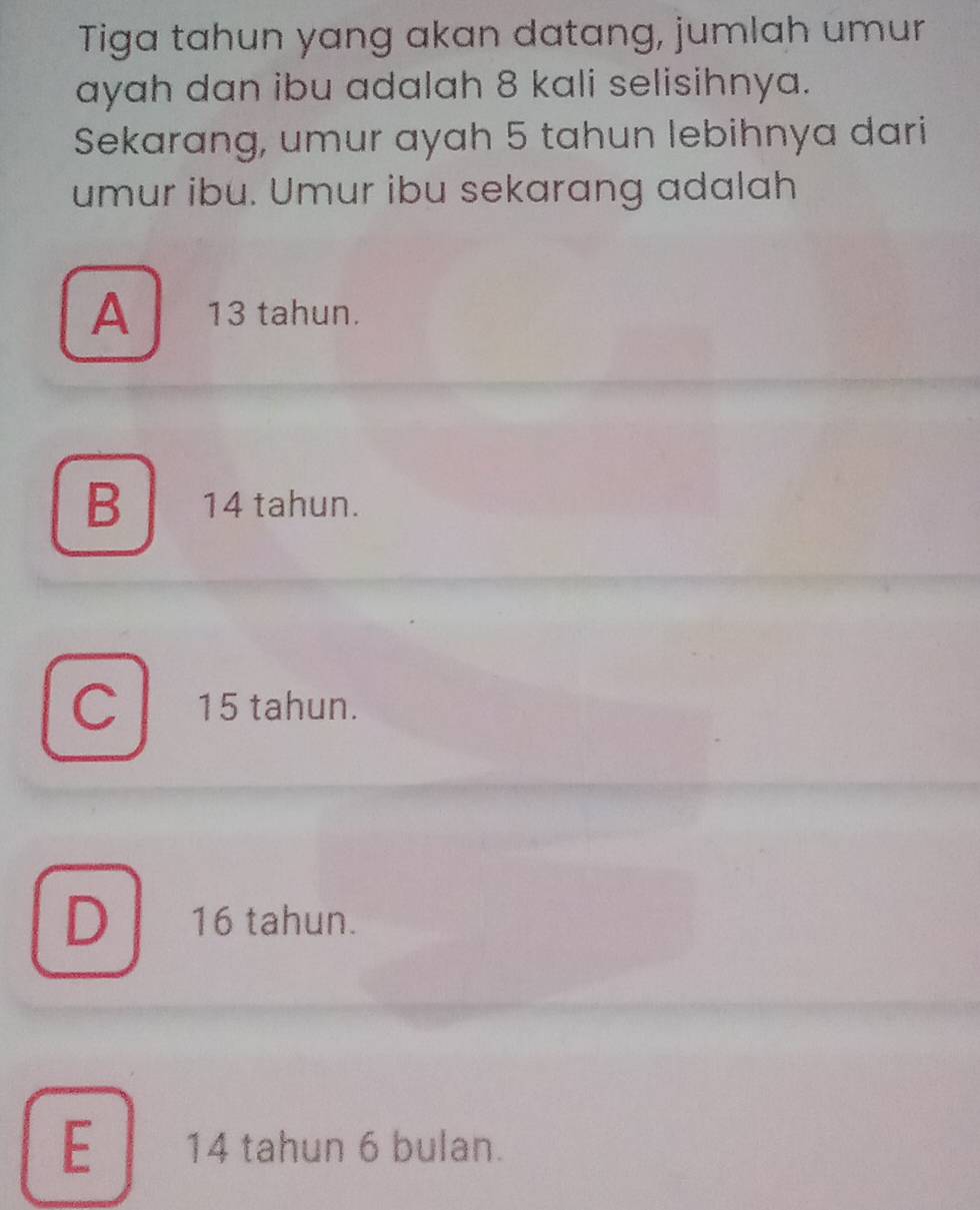 Tiga tahun yang akan datang, jumlah umur
ayah dan ibu adalah 8 kali selisihnya.
Sekarang, umur ayah 5 tahun lebihnya dari
umur ibu. Umur ibu sekarang adalah
A 13 tahun.
B 14 tahun.
C 15 tahun.
D 16 tahun.
E 14 tahun 6 bulan.