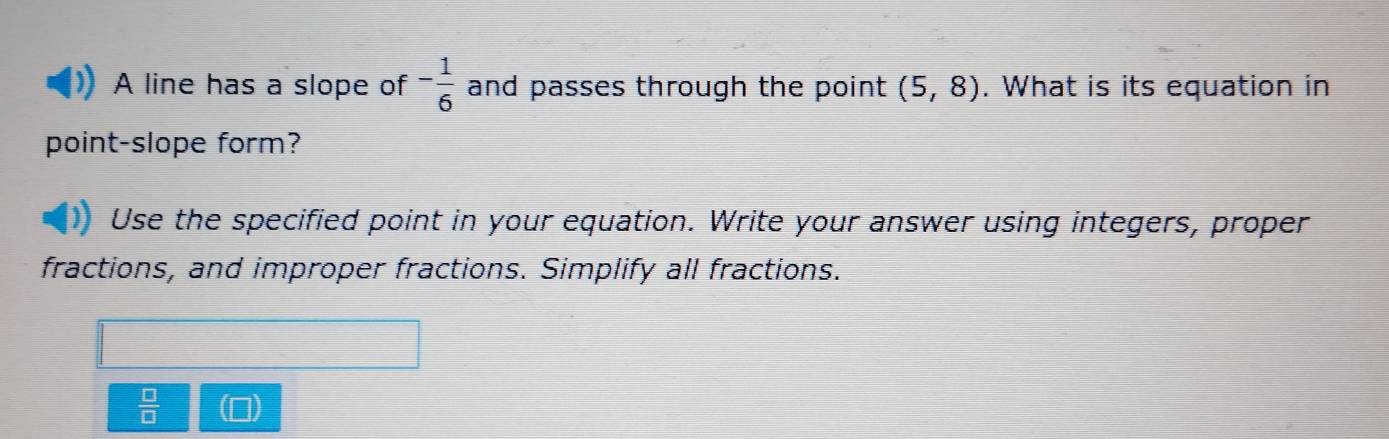 A line has a slope of - 1/6  and passes through the point (5,8). What is its equation in
point-slope form?
Use the specified point in your equation. Write your answer using integers, proper
fractions, and improper fractions. Simplify all fractions.
 □ /□  