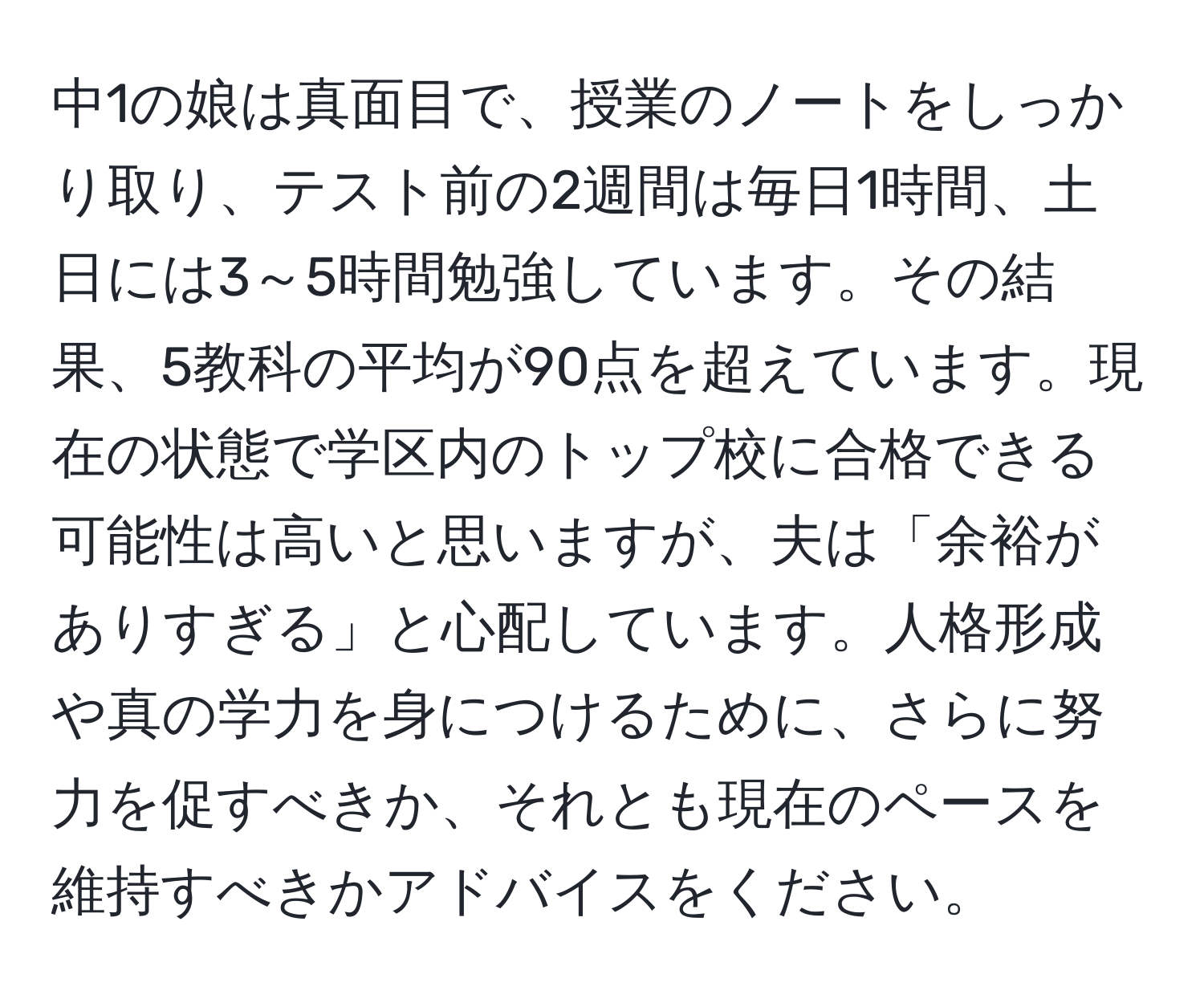 中1の娘は真面目で、授業のノートをしっかり取り、テスト前の2週間は毎日1時間、土日には3～5時間勉強しています。その結果、5教科の平均が90点を超えています。現在の状態で学区内のトップ校に合格できる可能性は高いと思いますが、夫は「余裕がありすぎる」と心配しています。人格形成や真の学力を身につけるために、さらに努力を促すべきか、それとも現在のペースを維持すべきかアドバイスをください。