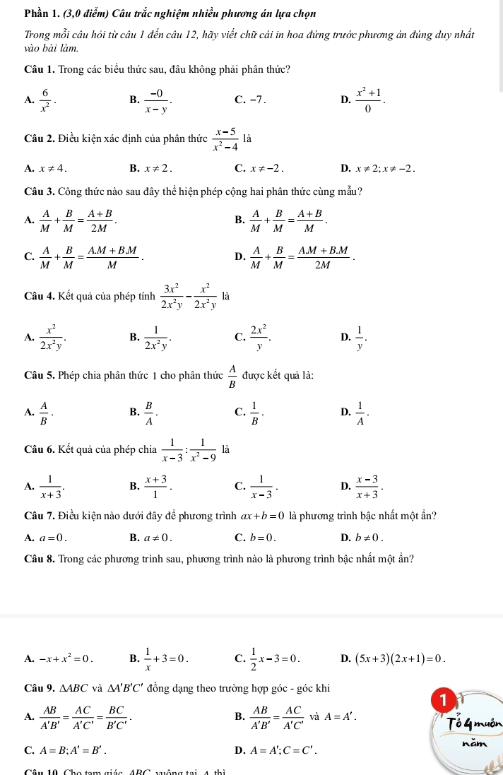 Phần 1. (3,0 điểm) Câu trắc nghiệm nhiều phương án lựa chọn
Trong mỗi câu hỏi từ câu 1 đến câu 12, hãy viết chữ cái in hoa đứng trước phương án đúng duy nhất
vào bài làm.
Câu 1. Trong các biểu thức sau, đâu không phải phân thức?
A.  6/x^2 . B.  (-0)/x-y . C. −7. D.  (x^2+1)/0 .
Câu 2. Điều kiện xác định của phân thức  (x-5)/x^2-4  là
A. x!= 4. B. x!= 2. C. x!= -2. D. x!= 2;x!= -2.
Câu 3. Công thức nào sau đây thể hiện phép cộng hai phân thức cùng mẫu?
A.  A/M + B/M = (A+B)/2M .  A/M + B/M = (A+B)/M .
B.
C.  A/M + B/M = (A.M+B.M)/M .  A/M + B/M = (AM+B.M)/2M .
D.
Câu 4. Kết quả của phép tính  3x^2/2x^2y - x^2/2x^2y  là
A.  x^2/2x^2y . B.  1/2x^2y . C.  2x^2/y . D.  1/y .
Câu 5. Phép chia phân thức 1 cho phân thức  A/B  được kết quả là:
B.
A.  A/B .  B/A .  1/B ·  1/A .
C.
D.
Câu 6. Kết quả của phép chia  1/x-3 : 1/x^2-9  là
A.  1/x+3 . B.  (x+3)/1 . C.  1/x-3 . D.  (x-3)/x+3 .
Câu 7. Điều kiện nào dưới đây đề phương trình ax+b=0 là phương trình bậc nhất một ẩn?
A. a=0. B. a!= 0. C. b=0. D. b!= 0.
Câu 8. Trong các phương trình sau, phương trình nào là phương trình bậc nhất một ẩn?
A. -x+x^2=0. B.  1/x +3=0. C.  1/2 x-3=0. D. (5x+3)(2x+1)=0.
Câu 9. △ ABC và △ A'B'C' đồng dạng theo trường hợp góc - góc khi
1
B.
A.  AB/A'B' = AC/A'C' = BC/B'C' .  AB/A'B' = AC/A'C'  và A=A'. Tổ 4 muôn
C. A=B;A'=B'. D. A=A';C=C'. năm
Câu 10 Cho tam giác ABC vuộng tại 4 thì