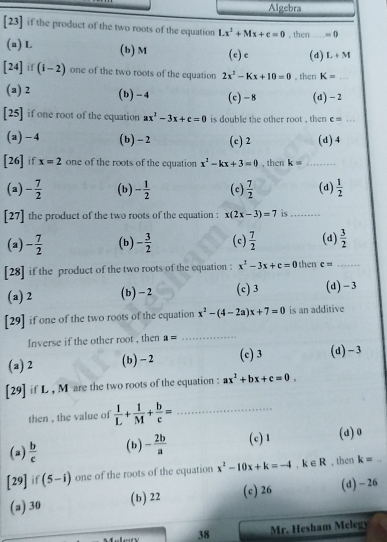 Algebra
[23] if the product of the two roots of the equation Lx^2+Mx+c=0 , then _ =0
(a) L (b) M (c) e (d) L+M
[24] if (i- 2) one of the two roots of the equation 2x^2-Kx+10=0 , then K= _
(a) 2 (b)-4 (c)- 8 (d) -2
[25] if one root of the equation ax^2-3x+c=0 is double the other root , then c=... _
(a)-4 (b) - 2 (c) 2 (d)4
[26] if x=2 one of the roots of the equation x^2-kx+3=0 , then k= _
(a) - 7/2  (b) - 1/2  (c)  7/2  (d)  1/2 
[27] the product of the two roots of the equation : x(2x-3)=7 is_
(a) - 7/2  (b) - 3/2  (c)  7/2  (d)  3/2 
[28] if the product of the two roots of the equation : x^2-3x+c=0 then c= _
(a) 2 (b)-2 (c) 3 (d) - 3
[29] if one of the two roots of the equation x^2-(4-2a)x+7=0 is an additive
Inverse if the other root , then a= _
(a) 2 (b) - 2 (c) 3 (d)-3
[29] if L , M are the two roots of the equation : ax^2+bx+c=0.
then , the value of  1/L + 1/M + b/c = _
(a)  b/c  (b) - 2b/a  (c) 1 (a) 0
[29] if (5-i) one of the roots of the cquation x^2-10x+k=-4,k∈ R , then k=
(a) 30 (b) 22 (c) 26 (d)- 26
38  Mr. Hesham Melg