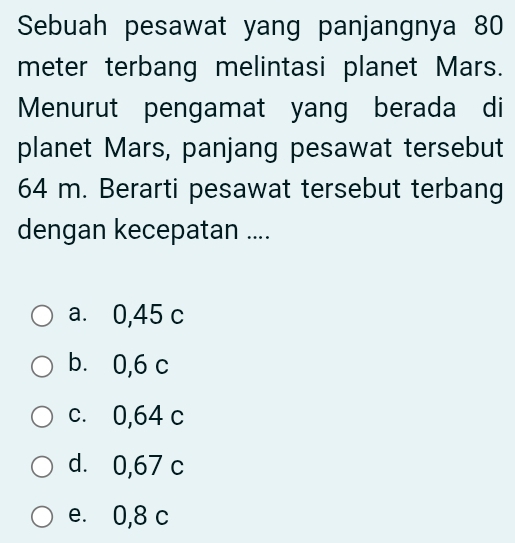 Sebuah pesawat yang panjangnya 80
meter terbang melintasi planet Mars.
Menurut pengamat yang berada di
planet Mars, panjang pesawat tersebut
64 m. Berarti pesawat tersebut terbang
dengan kecepatan ....
a. 0,45 c
b. 0,6 c
c. 0,64 c
d. 0,67 c
e. 0,8 c