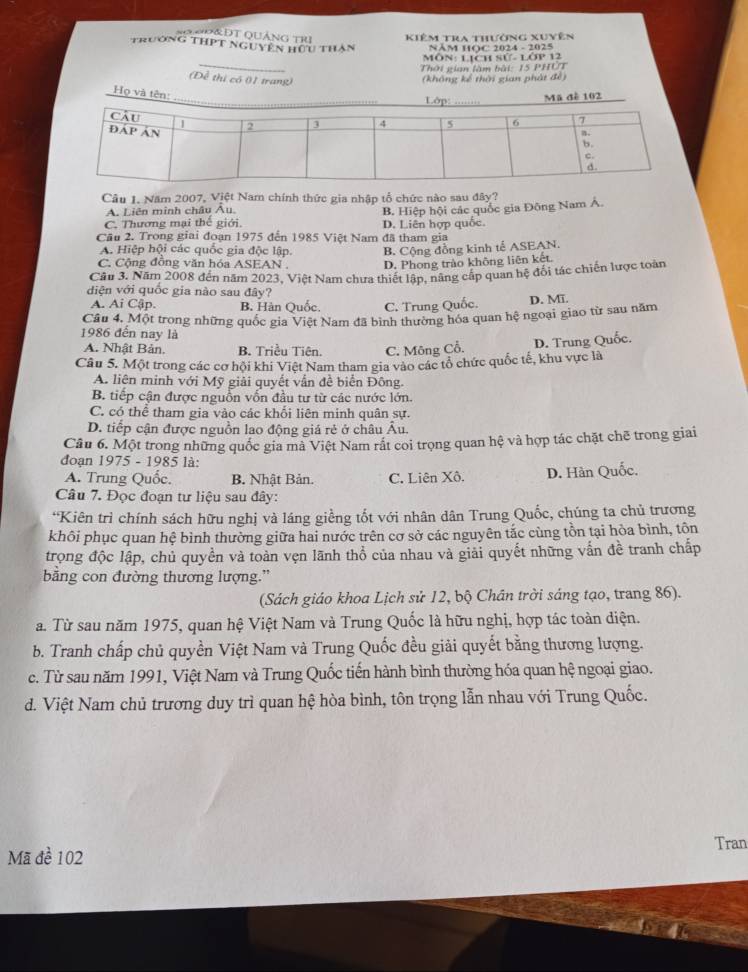 SQOĐ&ĐT QUẢNG TRI Kiêm tra thưởng xuyên
trường thPt nguyên hữu thân  NĂM HQC 2024 - 2025
_
MÔN: LịCH Sử- LOP 12
Thời gian làm bài: 15 PHUT
(Đề thị có 01 trang)
(không kể thời gian phát đề)
Họ và tên:
Mã đề 102
Câu 1. Năm 2007, Việt Nam chính thức gia nhập tổ chức nào sau đây?
A. Liên minh châu Âu.
B. Hiệp hội các quốc gia Đông Nam Á.
C. Thương mại thế giới. D. Liên hợp quốc.
Cầu 2. Trong giai đoạn 1975 đến 1985 Việt Nam đã tham gia
A. Hiệp hội các quốc gia độc lập. B. Cộng đồng kinh tế ASEAN.
C. Cộng đồng văn hóa ASEAN . D. Phong trào không liên kết.
*Cầu 3. Năm 2008 đến năm 2023, Việt Nam chưa thiết lập, năng cấp quan hệ đối tác chiến lược toàn
diện với quốc gia nào sau đây?
A. Ai Cập. B. Hàn Quốc. C. Trung Quốc. D. Mĩ.
Cầu 4. Một trong những quốc gia Việt Nam đã bình thường hóa quan hệ ngoại giao từ sau năm
1986 đến nay là
A. Nhật Bản. B. Triều Tiên. C. Mông Cổ.
Câu 5. Một trong các cơ hội khi Việt Nam tham gia vào các tổ chức quốc tế, khu vực là D. Trung Quốc.
A. liên minh với Mỹ giải quyết vẫn đề biển Đông.
B. tiếp cận được nguồn vốn đầu tư từ các nước lớn.
C. có thể tham gia vào các khối liên minh quân sự.
D. tiếp cận được nguồn lao động giá rẻ ở châu Âu.
Câu 6. Một trong những quốc gia mà Việt Nam rắt coi trọng quan hệ và hợp tác chặt chẽ trong giai
đoạn 1975 - 1985 là:
A. Trung Quốc. B. Nhật Bản. C. Liên Xô. D. Hàn Quốc.
Câu 7. Đọc đoạn tư liệu sau đây:
*Kiên trì chính sách hữu nghị và láng giềng tốt với nhân dân Trung Quốc, chúng ta chủ trương
khôi phục quan hệ bình thường giữa hai nước trên cơ sở các nguyên tắc cùng tồn tại hòa bình, tôn
trọng độc lập, chủ quyền và toàn vẹn lãnh thổ của nhau và giải quyết những vấn đề tranh chấp
băng con đường thương lượng.”
(Sách giáo khoa Lịch sử 12, bộ Chân trời sáng tạo, trang 86).
a. Từ sau năm 1975, quan hệ Việt Nam và Trung Quốc là hữu nghị, hợp tác toàn diện.
b. Tranh chấp chủ quyền Việt Nam và Trung Quốc đều giải quyết bằng thương lượng.
c. Từ sau năm 1991, Việt Nam và Trung Quốc tiến hành bình thường hóa quan hệ ngoại giao.
d. Việt Nam chủ trương duy trì quan hệ hòa bình, tôn trọng lẫn nhau với Trung Quốc.
Tran
Mã đề 102